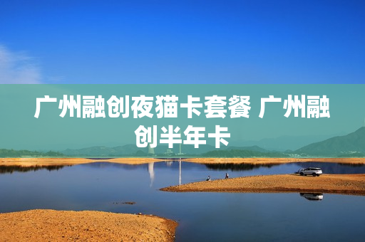 广州融创夜猫卡套餐 广州融创半年卡