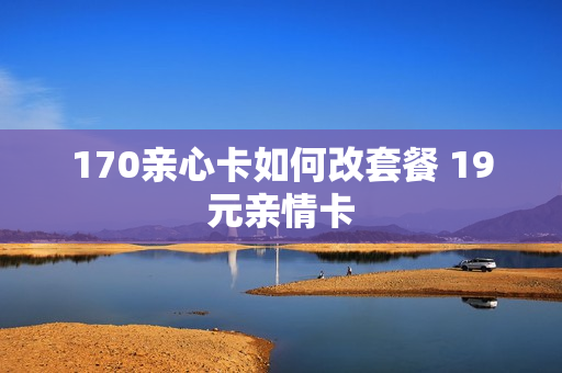 170亲心卡如何改套餐 19元亲情卡
