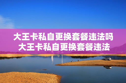 大王卡私自更换套餐违法吗 大王卡私自更换套餐违法吗怎么办