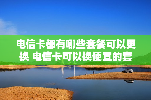 电信卡都有哪些套餐可以更换 电信卡可以换便宜的套餐吗
