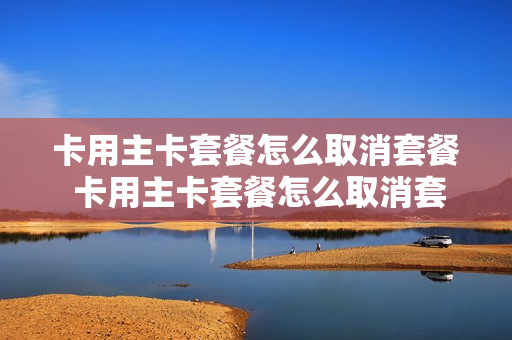 卡用主卡套餐怎么取消套餐 卡用主卡套餐怎么取消套餐业务