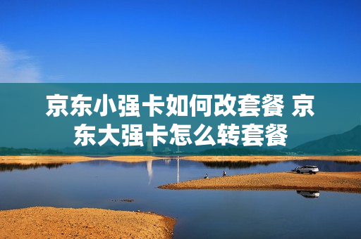 京东小强卡如何改套餐 京东大强卡怎么转套餐