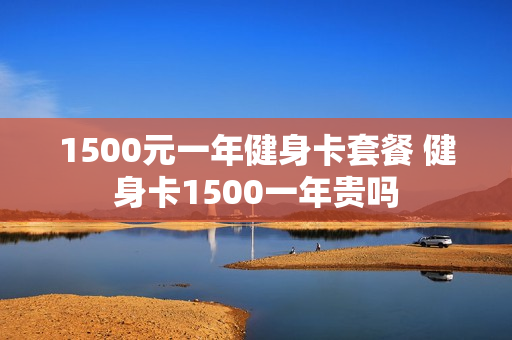 1500元一年健身卡套餐 健身卡1500一年贵吗
