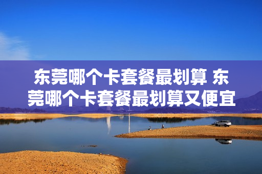 东莞哪个卡套餐最划算 东莞哪个卡套餐最划算又便宜