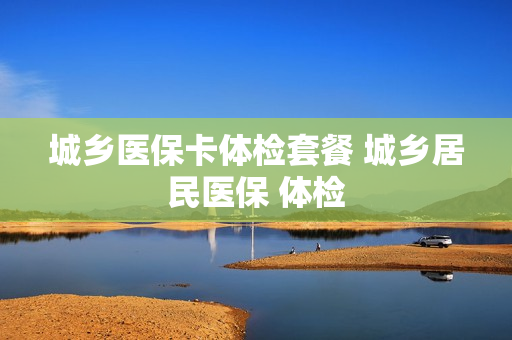 城乡医保卡体检套餐 城乡居民医保 体检