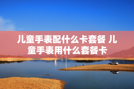 儿童手表配什么卡套餐 儿童手表用什么套餐卡