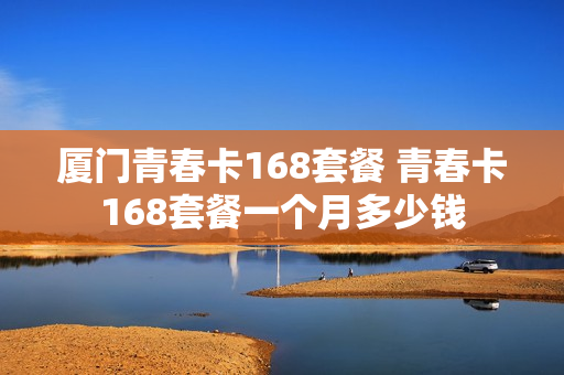 厦门青春卡168套餐 青春卡168套餐一个月多少钱