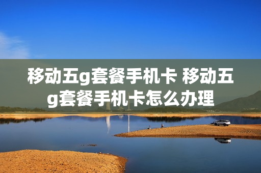 移动五g套餐手机卡 移动五g套餐手机卡怎么办理