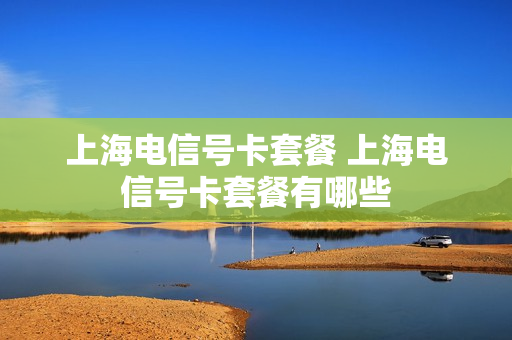 上海电信号卡套餐 上海电信号卡套餐有哪些