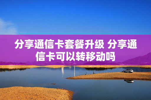 分享通信卡套餐升级 分享通信卡可以转移动吗