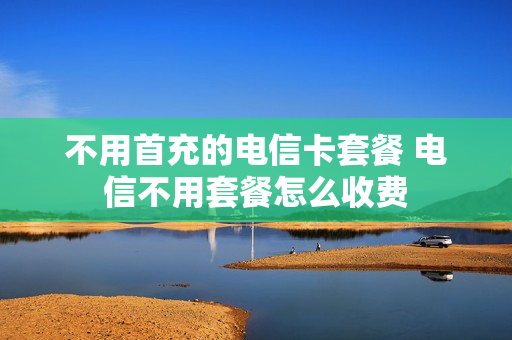不用首充的电信卡套餐 电信不用套餐怎么收费