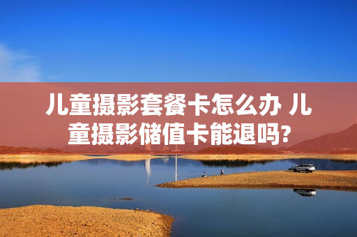 儿童摄影套餐卡怎么办 儿童摄影储值卡能退吗?