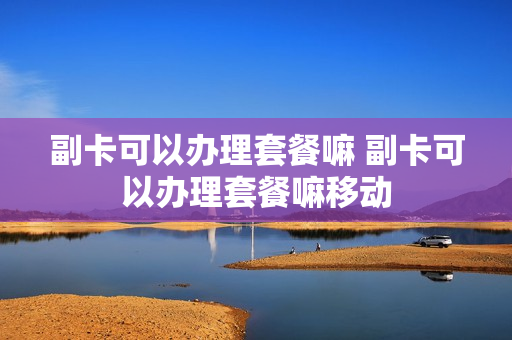 副卡可以办理套餐嘛 副卡可以办理套餐嘛移动