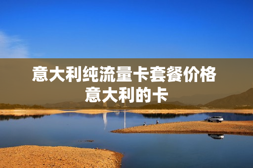 意大利纯流量卡套餐价格 意大利的卡