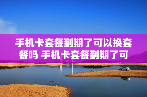 手机卡套餐到期了可以换套餐吗 手机卡套餐到期了可以换套餐吗