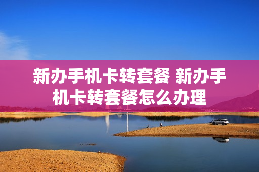 新办手机卡转套餐 新办手机卡转套餐怎么办理