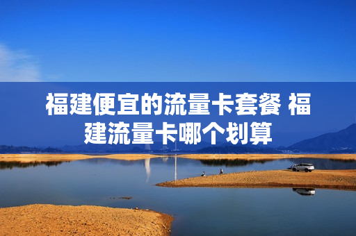 福建便宜的流量卡套餐 福建流量卡哪个划算