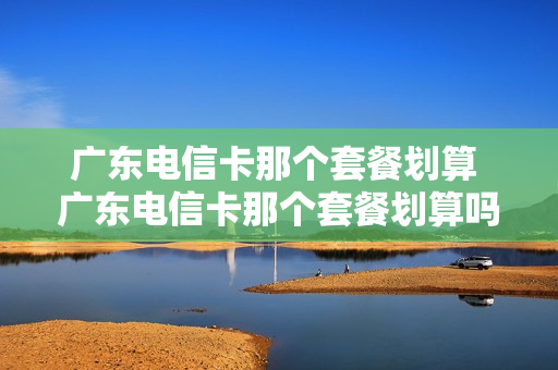 广东电信卡那个套餐划算 广东电信卡那个套餐划算吗