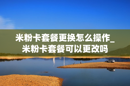 米粉卡套餐更换怎么操作_米粉卡套餐可以更改吗
