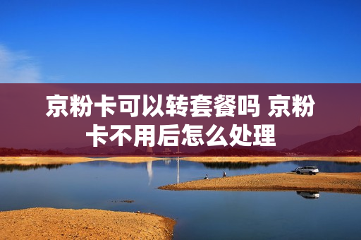 京粉卡可以转套餐吗 京粉卡不用后怎么处理