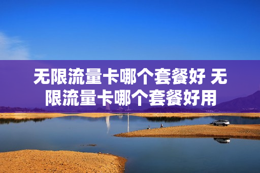 无限流量卡哪个套餐好 无限流量卡哪个套餐好用