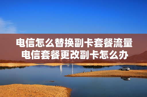 电信怎么替换副卡套餐流量 电信套餐更改副卡怎么办?