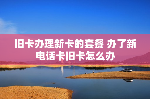 旧卡办理新卡的套餐 办了新电话卡旧卡怎么办