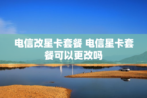 电信改星卡套餐 电信星卡套餐可以更改吗
