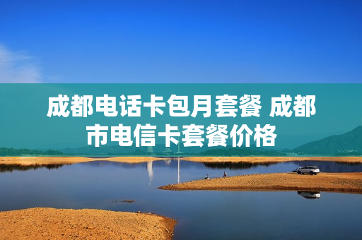 成都电话卡包月套餐 成都市电信卡套餐价格