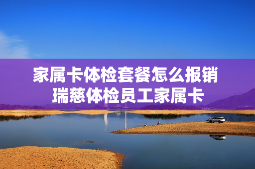 家属卡体检套餐怎么报销 瑞慈体检员工家属卡