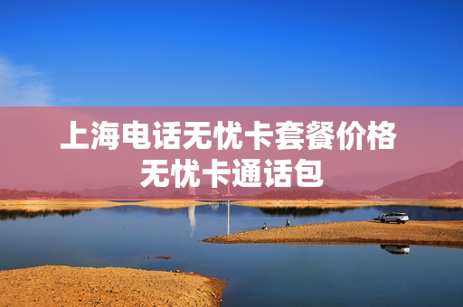 上海电话无忧卡套餐价格 无忧卡通话包