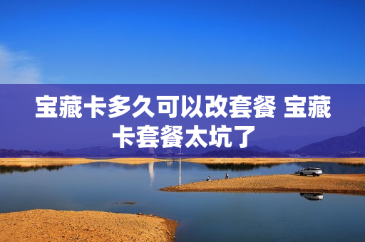 宝藏卡多久可以改套餐 宝藏卡套餐太坑了