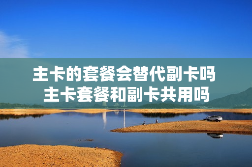 主卡的套餐会替代副卡吗 主卡套餐和副卡共用吗