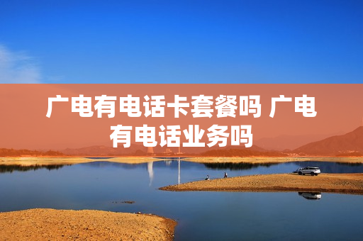 广电有电话卡套餐吗 广电有电话业务吗