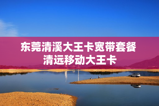 东莞清溪大王卡宽带套餐 清远移动大王卡