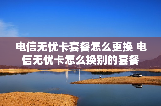 电信无忧卡套餐怎么更换 电信无忧卡怎么换别的套餐