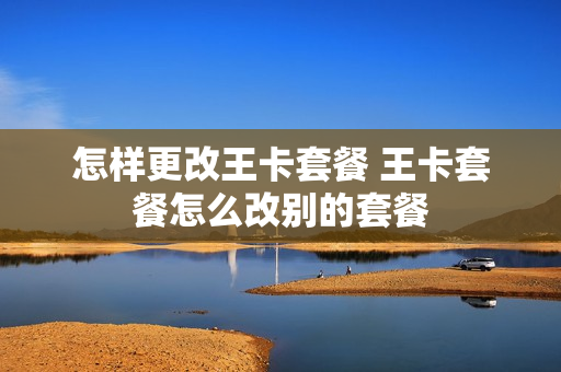 怎样更改王卡套餐 王卡套餐怎么改别的套餐