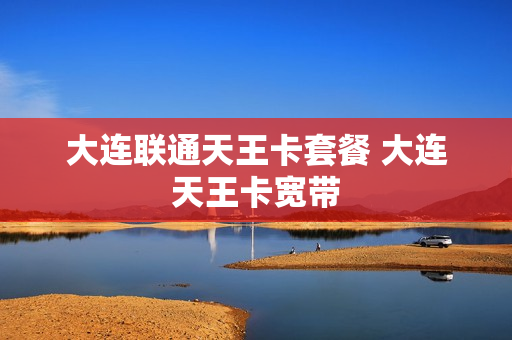 大连联通天王卡套餐 大连天王卡宽带