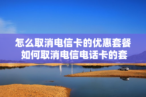 怎么取消电信卡的优惠套餐 如何取消电信电话卡的套餐