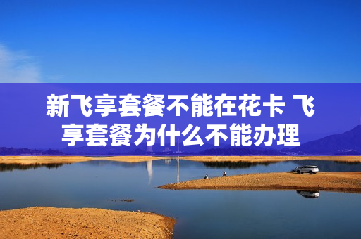 新飞享套餐不能在花卡 飞享套餐为什么不能办理