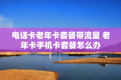 电话卡老年卡套餐带流量 老年卡手机卡套餐怎么办