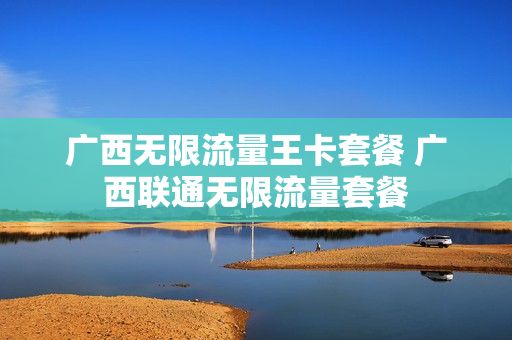 广西无限流量王卡套餐 广西联通无限流量套餐