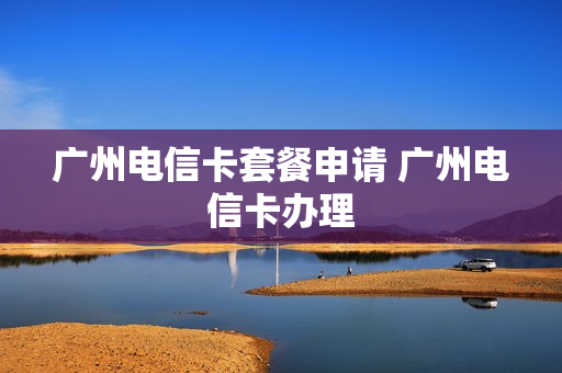 广州电信卡套餐申请 广州电信卡办理