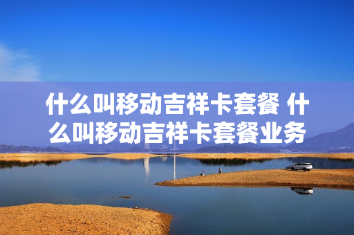 什么叫移动吉祥卡套餐 什么叫移动吉祥卡套餐业务
