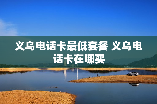 义乌电话卡最低套餐 义乌电话卡在哪买