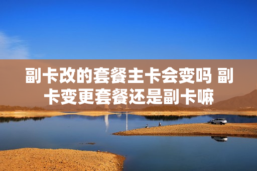 副卡改的套餐主卡会变吗 副卡变更套餐还是副卡嘛