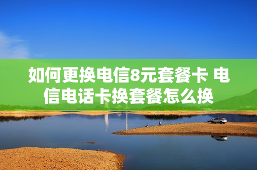 如何更换电信8元套餐卡 电信电话卡换套餐怎么换