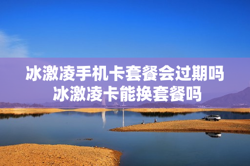 冰激凌手机卡套餐会过期吗 冰激凌卡能换套餐吗