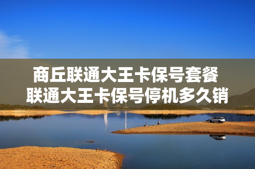 商丘联通大王卡保号套餐 联通大王卡保号停机多久销户