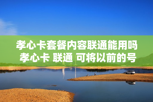 孝心卡套餐内容联通能用吗 孝心卡 联通 可将以前的号码转换吗